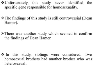 Unfortunately, this study never identified the
specific gene responsible for homosexuality.
The findings of this study is still controversial (Dean
Hamer).
There was another study which seemed to confirm
the findings of Dean Hamer.
 In this study, siblings were considered. Two
homosexual brothers had another brother who was
heterosexual .
 