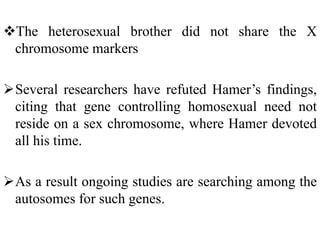 The heterosexual brother did not share the X
chromosome markers
Several researchers have refuted Hamer’s findings,
citing that gene controlling homosexual need not
reside on a sex chromosome, where Hamer devoted
all his time.
As a result ongoing studies are searching among the
autosomes for such genes.
 