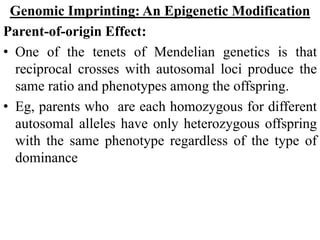 Genomic Imprinting: An Epigenetic Modification
Parent-of-origin Effect:
• One of the tenets of Mendelian genetics is that
reciprocal crosses with autosomal loci produce the
same ratio and phenotypes among the offspring.
• Eg, parents who are each homozygous for different
autosomal alleles have only heterozygous offspring
with the same phenotype regardless of the type of
dominance
 