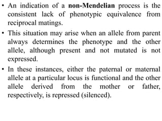 • An indication of a non-Mendelian process is the
consistent lack of phenotypic equivalence from
reciprocal matings.
• This situation may arise when an allele from parent
always determines the phenotype and the other
allele, although present and not mutated is not
expressed.
• In these instances, either the paternal or maternal
allele at a particular locus is functional and the other
allele derived from the mother or father,
respectively, is repressed (silenced).
 
