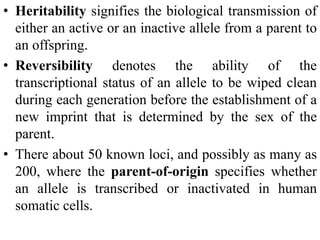 • Heritability signifies the biological transmission of
either an active or an inactive allele from a parent to
an offspring.
• Reversibility denotes the ability of the
transcriptional status of an allele to be wiped clean
during each generation before the establishment of a
new imprint that is determined by the sex of the
parent.
• There about 50 known loci, and possibly as many as
200, where the parent-of-origin specifies whether
an allele is transcribed or inactivated in human
somatic cells.
 