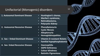 Unifactorial (Monogenic) disorders
1. Autosomal Dominant Disease • Huntington’s chorea,
• Marfan’s syndrome,
• Retinoblastoma,
• Polycystic Kidney
2. Autosomal Recessive Disease • Phenylketonuria
• Cystic fibrosis
• Alkaptonuria
• Hemoglobinopathies
3. Sex – linked Dominant Disease • Vitamin D resistant Rickets
• Familial hypophosphatemia
4. Sex- linked Recessive Disease • Haemophilia
• G6PD Deficiency
• Colour blindness
• Retinitis Pigmentosa
02-02-2018
12
 