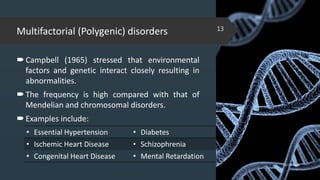 Multifactorial (Polygenic) disorders
Campbell (1965) stressed that environmental
factors and genetic interact closely resulting in
abnormalities.
The frequency is high compared with that of
Mendelian and chromosomal disorders.
Examples include:
02-02-2018
13
• Essential Hypertension • Diabetes
• Ischemic Heart Disease • Schizophrenia
• Congenital Heart Disease • Mental Retardation
 