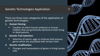 Genetic Technologies Application
There are three main categories of the application of
genetic technologies:
1. Human Cloning:
 Creation of either human embryos or human
children that are genetically identical to their living
or dead parents.
2. Genetic Trait Selection:
 Selection of sperm, eggs or embryos that possess
genes which are associated with certain traits
3. Genetic modification:
 Changes and manipulation of genes in living human
cells 02-02-2018
14
 