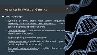 Advances in Molecular Genetics
DNA Technology
• Synthesis of DNA probes with specific sequences
identifying complementary DNA sequences – allow
genetic diagnosis and further analysis
• DNA sequencing – rapid analysis of unknown DNA and
identification of mutation
• PCR – amplifying known DNA sequence
• Coding sequences – production of therapeutic agents
(insulin, erythropoietin, factor VIII)
• Positional cloning strategies – simplified the study of
families.
02-02-2018
17
 