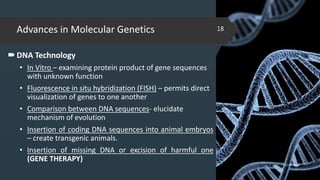 Advances in Molecular Genetics
DNA Technology
• In Vitro – examining protein product of gene sequences
with unknown function
• Fluorescence in situ hybridization (FISH) – permits direct
visualization of genes to one another
• Comparison between DNA sequences- elucidate
mechanism of evolution
• Insertion of coding DNA sequences into animal embryos
– create transgenic animals.
• Insertion of missing DNA or excision of harmful one
(GENE THERAPY)
02-02-2018
18
 