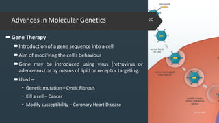 Advances in Molecular Genetics
Gene Therapy
Introduction of a gene sequence into a cell
Aim of modifying the cell’s behaviour
Gene may be introduced using virus (retrovirus or
adenovirus) or by means of lipid or receptor targeting.
Used –
• Genetic mutation – Cystic Fibrosis
• Kill a cell – Cancer
• Modify susceptibility – Coronary Heart Disease
02-02-2018
20
 
