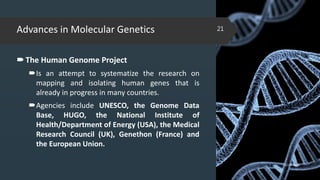 Advances in Molecular Genetics
The Human Genome Project
Is an attempt to systematize the research on
mapping and isolating human genes that is
already in progress in many countries.
Agencies include UNESCO, the Genome Data
Base, HUGO, the National Institute of
Health/Department of Energy (USA), the Medical
Research Council (UK), Genethon (France) and
the European Union.
02-02-2018
21
 