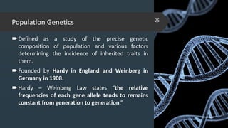 Population Genetics
Defined as a study of the precise genetic
composition of population and various factors
determining the incidence of inherited traits in
them.
Founded by Hardy in England and Weinberg in
Germany in 1908.
Hardy – Weinberg Law states “the relative
frequencies of each gene allele tends to remains
constant from generation to generation.”
02-02-2018
25
 