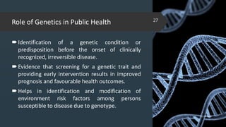 Role of Genetics in Public Health
Identification of a genetic condition or
predisposition before the onset of clinically
recognized, irreversible disease.
Evidence that screening for a genetic trait and
providing early intervention results in improved
prognosis and favourable health outcomes.
Helps in identification and modification of
environment risk factors among persons
susceptible to disease due to genotype.
02-02-2018
27
 