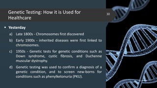 Genetic Testing: How it is Used for
Healthcare
 Yesterday
a) Late 1800s - Chromosomes first discovered
b) Early 1900s - inherited diseases were first linked to
chromosomes.
c) 1950s - Genetic tests for genetic conditions such as
Down syndrome, cystic fibrosis, and Duchenne
muscular dystrophy.
d) Genetic testing was used to confirm a diagnosis of a
genetic condition, and to screen new-borns for
conditions such as phenylketonuria (PKU).
02-02-2018
30
 