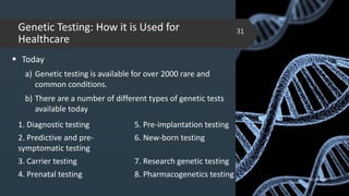 Genetic Testing: How it is Used for
Healthcare
 Today
a) Genetic testing is available for over 2000 rare and
common conditions.
b) There are a number of different types of genetic tests
available today
02-02-2018
31
1. Diagnostic testing 5. Pre-implantation testing
2. Predictive and pre-
symptomatic testing
6. New-born testing
3. Carrier testing 7. Research genetic testing
4. Prenatal testing 8. Pharmacogenetics testing
 