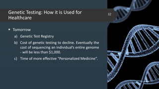 Genetic Testing: How it is Used for
Healthcare
 Tomorrow
a) Genetic Test Registry
b) Cost of genetic testing to decline. Eventually the
cost of sequencing an individual’s entire genome
- will be less than $1,000.
c) Time of more effective “Personalized Medicine”.
02-02-2018
32
 