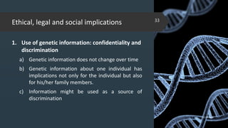 Ethical, legal and social implications
1. Use of genetic information: confidentiality and
discrimination
a) Genetic information does not change over time
b) Genetic information about one individual has
implications not only for the individual but also
for his/her family members.
c) Information might be used as a source of
discrimination
02-02-2018
33
 