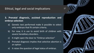 Ethical, legal and social implications
3. Prenatal diagnosis, assisted reproduction and
embryo selection
a) Genetic test performed make it possible to select
only embryos that fit certain criteria.
b) For now, it is use to avoid birth of children with
severe hereditary disorders.
c) It might open the door to “Embryo selection”
d) Prenatal diagnosis implies that selective abortion is
an option
e) It raises the question of legal status of embryo. 02-02-2018
37
 