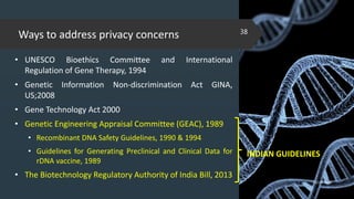 Ways to address privacy concerns
• UNESCO Bioethics Committee and International
Regulation of Gene Therapy, 1994
• Genetic Information Non-discrimination Act GINA,
US;2008
• Gene Technology Act 2000
• Genetic Engineering Appraisal Committee (GEAC), 1989
• Recombinant DNA Safety Guidelines, 1990 & 1994
• Guidelines for Generating Preclinical and Clinical Data for
rDNA vaccine, 1989
• The Biotechnology Regulatory Authority of India Bill, 2013
02-02-2018
38
INDIAN GUIDELINES
 