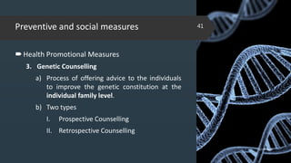 Preventive and social measures
Health Promotional Measures
3. Genetic Counselling
a) Process of offering advice to the individuals
to improve the genetic constitution at the
individual family level.
b) Two types
I. Prospective Counselling
II. Retrospective Counselling
02-02-2018
41
 