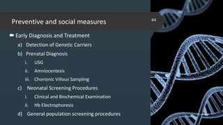Preventive and social measures
Early Diagnosis and Treatment
a) Detection of Genetic Carriers
b) Prenatal Diagnosis
i. USG
ii. Amniocentesis
iii. Chorionic Villous Sampling
c) Neonatal Screening Procedures
i. Clinical and Biochemical Examination
ii. Hb Electrophoresis
d) General population screening procedures 02-02-2018
44
 