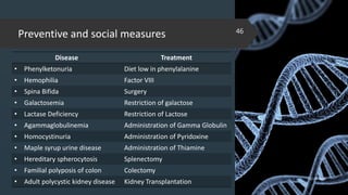 Preventive and social measures
Disease Treatment
• Phenylketonuria Diet low in phenylalanine
• Hemophilia Factor VIII
• Spina Bifida Surgery
• Galactosemia Restriction of galactose
• Lactase Deficiency Restriction of Lactose
• Agammaglobulinemia Administration of Gamma Globulin
• Homocystinuria Administration of Pyridoxine
• Maple syrup urine disease Administration of Thiamine
• Hereditary spherocytosis Splenectomy
• Familial polyposis of colon Colectomy
• Adult polycystic kidney disease Kidney Transplantation
02-02-2018
46
 