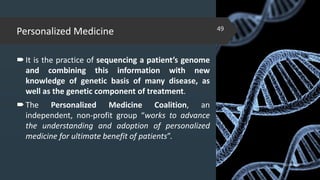 Personalized Medicine
It is the practice of sequencing a patient’s genome
and combining this information with new
knowledge of genetic basis of many disease, as
well as the genetic component of treatment.
The Personalized Medicine Coalition, an
independent, non-profit group “works to advance
the understanding and adoption of personalized
medicine for ultimate benefit of patients”.
02-02-2018
49
 