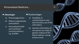 Personalized Medicine…
02-02-2018
50
Advantages
a) Pharmacogenomics
b) Reduce inappropriate
prescriptions
c) Personalized health
and nutritional
recommendations.
E.g. SCIONA
Disadvantages
a) Possibility of
unauthorized or even
discriminatory use of the
information
b) Genomic information of
one person can imply to
genetic makeup of the
blood relatives, raising
privacy issues.
 