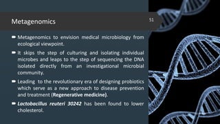 Metagenomics
 Metagenomics to envision medical microbiology from
ecological viewpoint.
 It skips the step of culturing and isolating individual
microbes and leaps to the step of sequencing the DNA
isolated directly from an investigational microbial
community.
 Leading to the revolutionary era of designing probiotics
which serve as a new approach to disease prevention
and treatment (Regenerative medicine).
 Lactobacillus reuteri 30242 has been found to lower
cholesterol. 02-02-2018
51
 