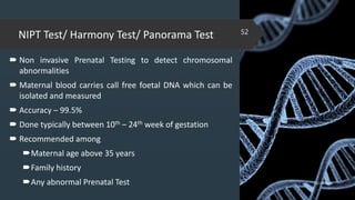 NIPT Test/ Harmony Test/ Panorama Test
 Non invasive Prenatal Testing to detect chromosomal
abnormalities
 Maternal blood carries call free foetal DNA which can be
isolated and measured
 Accuracy – 99.5%
 Done typically between 10th – 24th week of gestation
 Recommended among
Maternal age above 35 years
Family history
Any abnormal Prenatal Test 02-02-2018
52
 