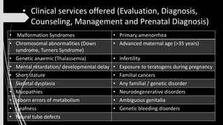 • Malformation Syndromes • Primary amenorrhea
• Chromosomal abnormalities (Down
syndrome, Turners Syndrome)
• Advanced maternal age (>35 years)
• Genetic anaemic (Thalassemia) • Infertility
• Mental retardation/ developmental delay • Exposure to teratogens during pregnancy
• Short stature • Familial cancers
• Skeletal dysplasia • Any familial / genetic disorder
• Myopathies • Neurodegenerative disorders
• Inborn errors of metabolism • Ambiguous genitalia
• Deafness • Genetic bleeding disorders
• Neural tube defects
• Clinical services offered (Evaluation, Diagnosis,
Counseling, Management and Prenatal Diagnosis)
 