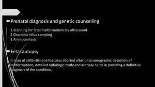 Prenatal diagnosis and genetic counselling
1.Scanning for fetal malformations by ultrasound
2.Chorionic villus sampling
3.Amniocentesis
Fetal autopsy
In case of stillbirths and foetuses aborted after ultra sonographic detection of
malformations, detailed radiologic study and autopsy helps in providing a definitive
diagnosis of the condition.
 