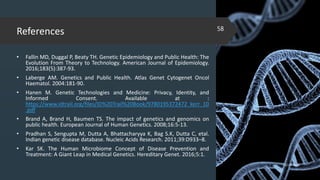 References
• Fallin MD, Duggal P, Beaty TH. Genetic Epidemiology and Public Health: The
Evolution From Theory to Technology. American Journal of Epidemiology.
2016;183(5):387-93.
• Laberge AM. Genetics and Public Health. Atlas Genet Cytogenet Oncol
Haematol. 2004:181-90.
• Hanen M. Genetic Technologies and Medicine: Privacy, Identity, and
Informed Consent. Available at :
https://www.idtrail.org/files/ID%20Trail%20Book/9780195372472_kerr_10
.pdf
• Brand A, Brand H, Baumen TS. The impact of genetics and genomics on
public health. European Journal of Human Genetics. 2008;16:5-13.
• Pradhan S, Sengupta M, Dutta A, Bhattacharyya K, Bag S.K, Dutta C, etal.
Indian genetic disease database. Nucleic Acids Research. 2011;39:D933–8.
• Kar SK. The Human Microbiome Concept of Disease Prevention and
Treatment: A Giant Leap in Medical Genetics. Hereditary Genet. 2016;5:1.
02-02-2018
58
 