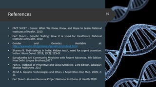 References
• FACT SHEET - Genes: What We Knew, Know, and Hope to Learn National
Institutes of Health. 2010
• Fact Sheet - Genetic Testing: How it is Used for Healthcare National
Institutes of Health. 2010
• Gender and Genetics. Available at:
http://www.who.int/genomics/gender/en/index1.html
• Sharma R. Birth defects in India: Hidden truth, need for urgent attention.
Indian J Hum Genet. 2013; 19(2): 125–9.
• Suryakantha AH. Community Medicine with Recent Advances. 4th Edition.
New Delhi: Jaypee Brothers;2017
• Park K. Textbook of Preventive and Social Medicine. 23rd Edition. Jabalpur:
Bhanot Publishers ;2017
• Ali M A. Genetic Technologies and Ethics. J Med Ethics Hist Med. 2009; 2:
11.
• Fact Sheet - Human Genome Project National Institutes of Health.2010. 02-02-2018
59
 