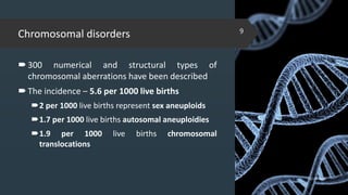 Chromosomal disorders
300 numerical and structural types of
chromosomal aberrations have been described
The incidence – 5.6 per 1000 live births
2 per 1000 live births represent sex aneuploids
1.7 per 1000 live births autosomal aneuploidies
1.9 per 1000 live births chromosomal
translocations
02-02-2018
9
 