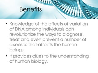 Benefits 

• Knowledge of the effects of variation 
  of DNA among individuals can 
  revolutionize the ways to diagnose, 
  treat and even prevent a number of 
  diseases that affects the human 
  beings.
• It provides clues to the understanding 
  of human biology.
 