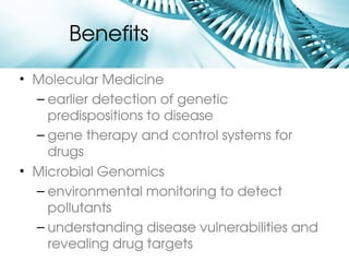 Benefits 
• Molecular Medicine
  – earlier detection of genetic 
    predispositions to disease
  – gene therapy and control systems for 
    drugs
• Microbial Genomics
  – environmental monitoring to detect 
    pollutants
  – understanding disease vulnerabilities and 
    revealing drug targets
 