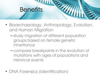 Benefits 

• Bioarchaeology, Anthropology, Evolution, 
  and Human Migration
  – study migration of different population 
    groups based on female genetic 
    inheritance
  – compare breakpoints in the evolution of 
    mutations with ages of populations and 
    historical events

• DNA Forensics (Identification)
 