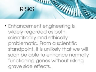 RISKS

• Enhancement engineering is 
  widely regarded as both 
  scientifically and ethically 
  problematic. From a scientific 
  standpoint, it is unlikely that we will 
  soon be able to enhance normally 
  functioning genes without risking 
  grave side effects.
 