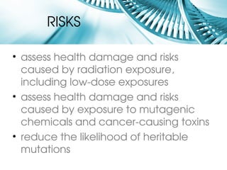 RISKS

• assess health damage and risks 
  caused by radiation exposure, 
  including low­dose exposures
• assess health damage and risks 
  caused by exposure to mutagenic 
  chemicals and cancer­causing toxins
• reduce the likelihood of heritable 
  mutations
 