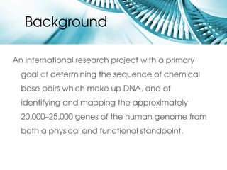 Background

An international research project with a primary 
  goal of determining the sequence of chemical 
  base pairs which make up DNA, and of 
  identifying and mapping the approximately 
  20,000–25,000 genes of the human genome from 
  both a physical and functional standpoint. 
 