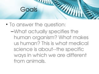 Goals

• To answer the question:
   – What actually specifies the 
     human organism? What makes 
     us human? This is what medical 
     science is about­­the specific 
     ways in which we are different 
     from animals.
 