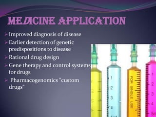 Medicine application
 Improved diagnosis of disease
 Earlier detection of genetic
  predispositions to disease
 Rational drug design
 Gene therapy and control systems
  for drugs
 Pharmacogenomics "custom
  drugs“
 