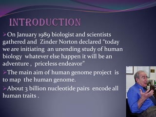 On January 1989 biologist and scientists
gathered and Zinder Norton declared “today
we are initiating an unending study of human
biology whatever else happen it will be an
adventure , priceless endeavor”
The main aim of human genome project is
to map the human genome.
About 3 billion nucleotide pairs encode all
human traits .
 