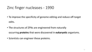 Zinc finger nucleases - 1990
• To improve the specificity of genome editing and reduce off-target
edits.
• The structures of ZFNs are engineered from naturally
occurring proteins that were discovered in eukaryotic organisms.
• Scientists can engineer these proteins.
11
 