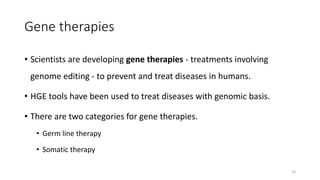 Gene therapies
• Scientists are developing gene therapies - treatments involving
genome editing - to prevent and treat diseases in humans.
• HGE tools have been used to treat diseases with genomic basis.
• There are two categories for gene therapies.
• Germ line therapy
• Somatic therapy
23
 