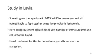 Study in Layla.
• Somatic gene therapy done in 2015 in UK for a one year old kid
named Layla to fight against acute lymphoblastic leukaemia.
• Here cancerous stem cells releases vast number of immature immune
cells into the blood.
• Usual treatment for this is chemotherapy and bone marrow
transplant.
26
 