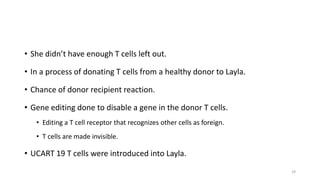 • She didn’t have enough T cells left out.
• In a process of donating T cells from a healthy donor to Layla.
• Chance of donor recipient reaction.
• Gene editing done to disable a gene in the donor T cells.
• Editing a T cell receptor that recognizes other cells as foreign.
• T cells are made invisible.
• UCART 19 T cells were introduced into Layla.
29
 
