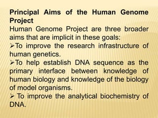 Principal Aims of the Human Genome
Project
Human Genome Project are three broader
aims that are implicit in these goals:
To improve the research infrastructure of
human genetics.
To help establish DNA sequence as the
primary interface between knowledge of
human biology and knowledge of the biology
of model organisms.
 To improve the analytical biochemistry of
DNA.
 