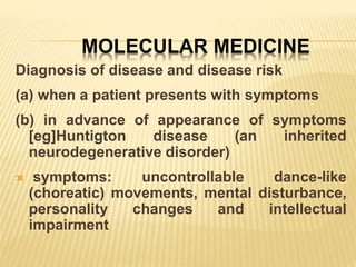 MOLECULAR MEDICINE
Diagnosis of disease and disease risk
(a) when a patient presents with symptoms
(b) in advance of appearance of symptoms
[eg]Huntigton disease (an inherited
neurodegenerative disorder)
 symptoms: uncontrollable dance-like
(choreatic) movements, mental disturbance,
personality changes and intellectual
impairment
 