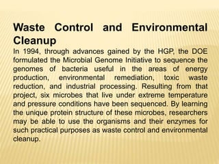 Waste Control and Environmental
Cleanup
In 1994, through advances gained by the HGP, the DOE
formulated the Microbial Genome Initiative to sequence the
genomes of bacteria useful in the areas of energy
production, environmental remediation, toxic waste
reduction, and industrial processing. Resulting from that
project, six microbes that live under extreme temperature
and pressure conditions have been sequenced. By learning
the unique protein structure of these microbes, researchers
may be able to use the organisms and their enzymes for
such practical purposes as waste control and environmental
cleanup.
 