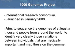 ●International research consortium.
●Launched in January 2008.
●Aim: to sequence the genomes of at least a
thousand people from around the world, to
identify very clearly those variations
between individuals that are medically
important and map these on the genome.
1000 Genomes Project
 