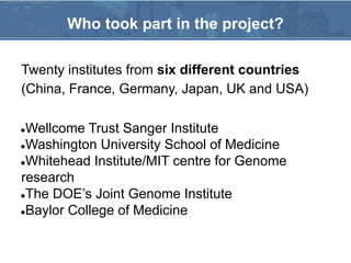 Twenty institutes from six different countries
(China, France, Germany, Japan, UK and USA)
●Wellcome Trust Sanger Institute
●Washington University School of Medicine
●Whitehead Institute/MIT centre for Genome
research
●The DOE’s Joint Genome Institute
●Baylor College of Medicine
Who took part in the project?
 